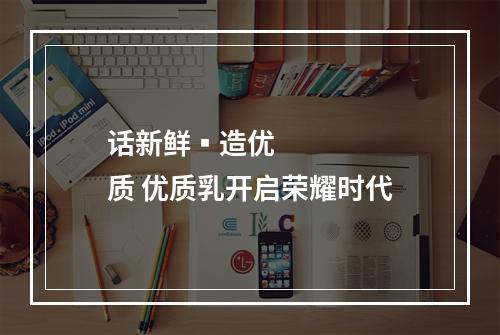 话新鲜▪造优质 优质乳开启荣耀时代