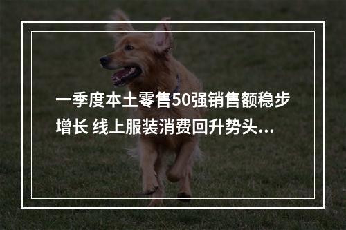 一季度本土零售50强销售额稳步增长 线上服装消费回升势头明显！