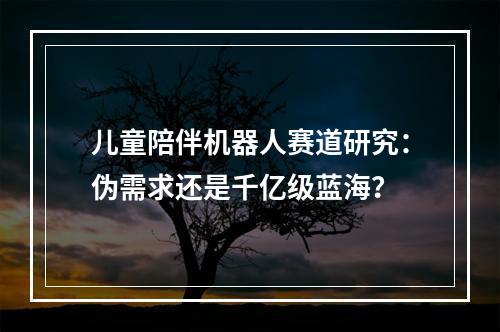 儿童陪伴机器人赛道研究：伪需求还是千亿级蓝海？