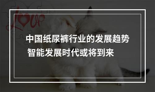 中国纸尿裤行业的发展趋势 智能发展时代或将到来