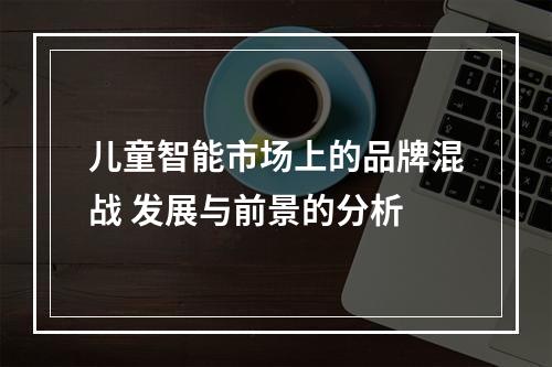 儿童智能市场上的品牌混战 发展与前景的分析