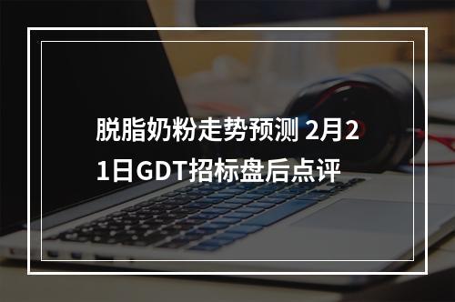 脱脂奶粉走势预测 2月21日GDT招标盘后点评