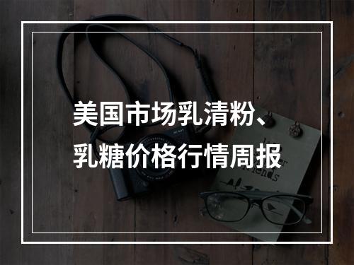 美国市场乳清粉、乳糖价格行情周报