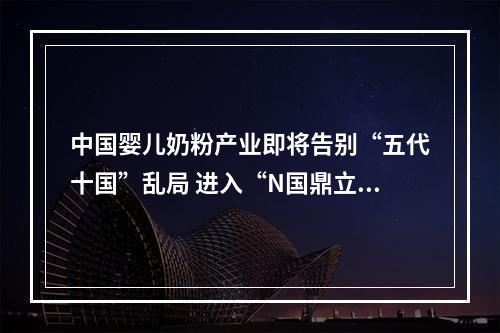 中国婴儿奶粉产业即将告别“五代十国”乱局 进入“N国鼎立”阶段