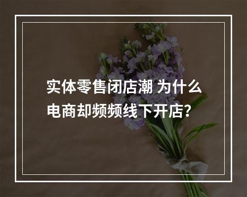 实体零售闭店潮 为什么电商却频频线下开店？