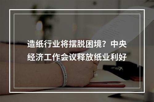 造纸行业将摆脱困境？中央经济工作会议释放纸业利好