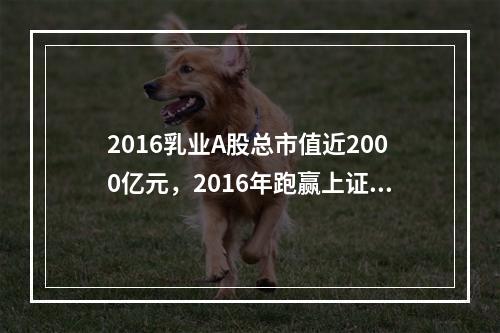 2016乳业A股总市值近2000亿元，2016年跑赢上证指数7.7个百分点