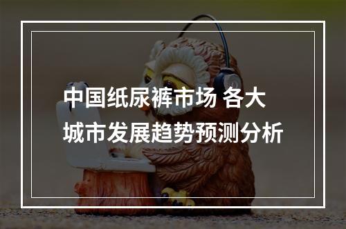 中国纸尿裤市场 各大城市发展趋势预测分析