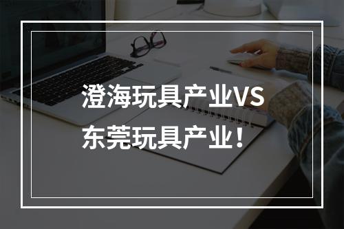 澄海玩具产业VS东莞玩具产业！