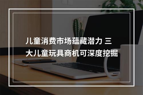 儿童消费市场蕴藏潜力 三大儿童玩具商机可深度挖掘