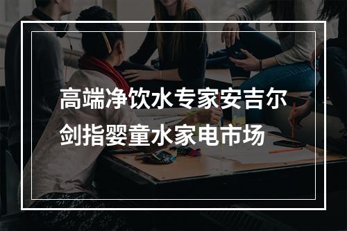 高端净饮水专家安吉尔剑指婴童水家电市场