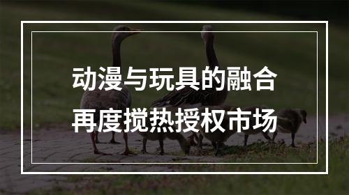 动漫与玩具的融合再度搅热授权市场