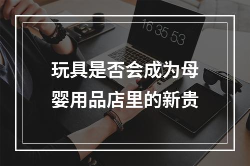 玩具是否会成为母婴用品店里的新贵