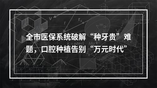 全市医保系统破解“种牙贵”难题，口腔种植告别“万元时代”