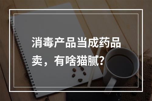 消毒产品当成药品卖，有啥猫腻？