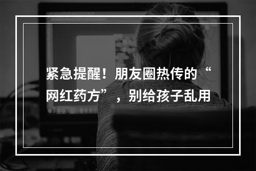 紧急提醒！朋友圈热传的“网红药方”，别给孩子乱用