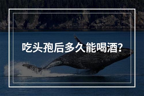 吃头孢后多久能喝酒？