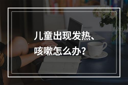 儿童出现发热、咳嗽怎么办？