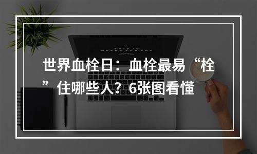 世界血栓日：血栓最易“栓”住哪些人？6张图看懂