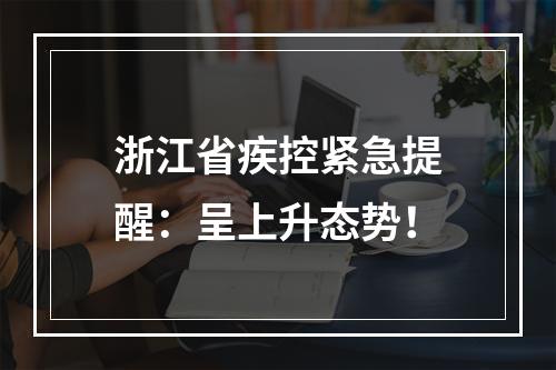 浙江省疾控紧急提醒：呈上升态势！