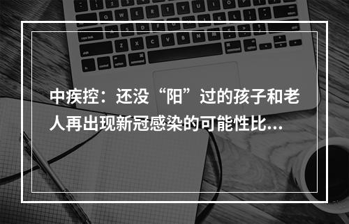 中疾控：还没“阳”过的孩子和老人再出现新冠感染的可能性比较小