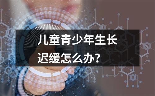 儿童青少年生长迟缓怎么办？