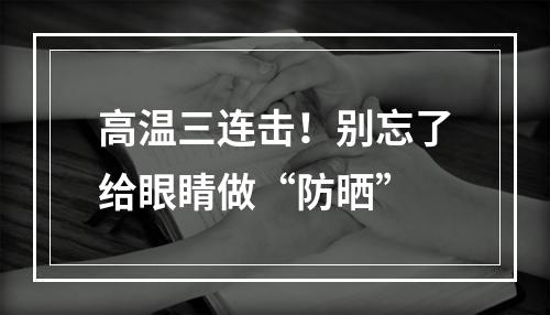高温三连击！别忘了给眼睛做“防晒”