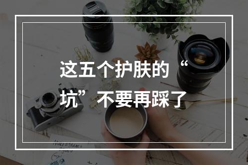 这五个护肤的“坑”不要再踩了