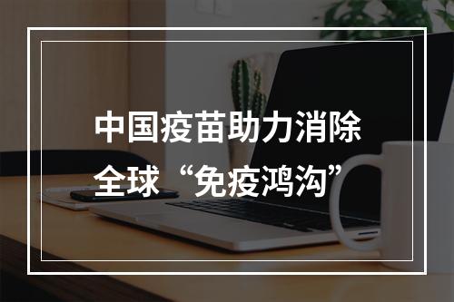中国疫苗助力消除全球“免疫鸿沟”