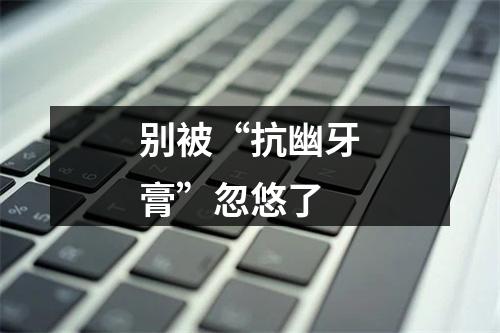 别被“抗幽牙膏”忽悠了