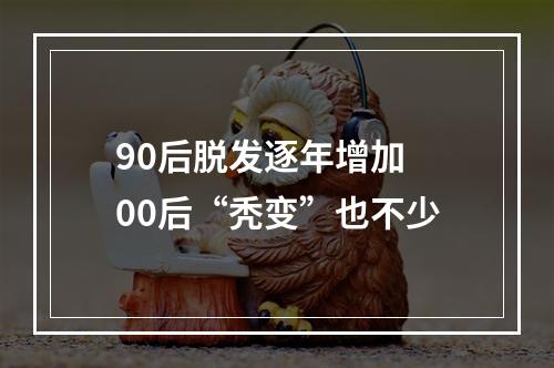 90后脱发逐年增加 00后“秃变”也不少