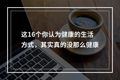 这16个你认为健康的生活方式，其实真的没那么健康