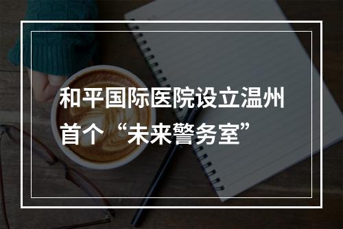 和平国际医院设立温州首个“未来警务室”