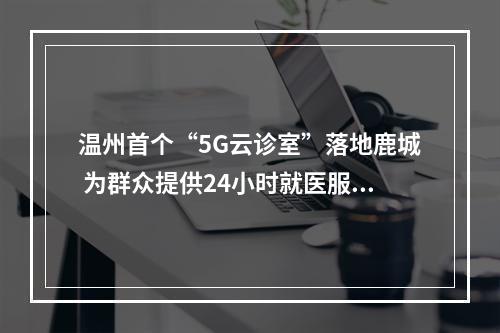 温州首个“5G云诊室”落地鹿城 为群众提供24小时就医服务