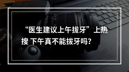“医生建议上午拔牙”上热搜 下午真不能拔牙吗？