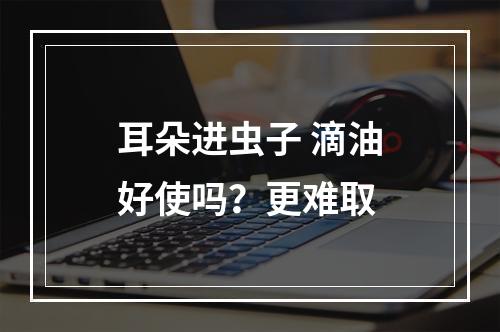 耳朵进虫子 滴油好使吗？更难取