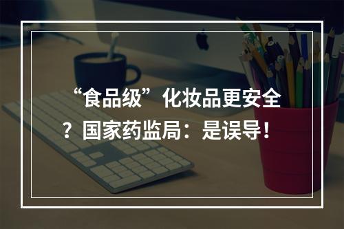 “食品级”化妆品更安全？国家药监局：是误导！