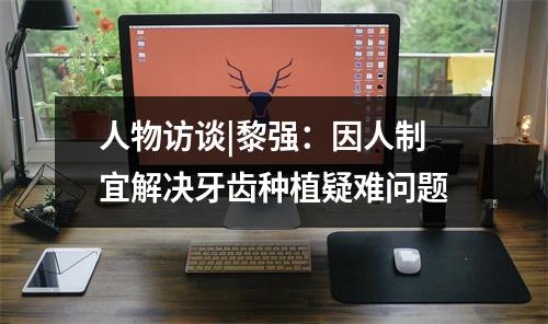 人物访谈|黎强：因人制宜解决牙齿种植疑难问题