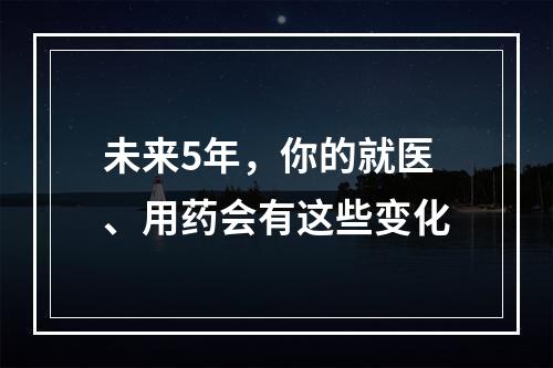 未来5年，你的就医、用药会有这些变化