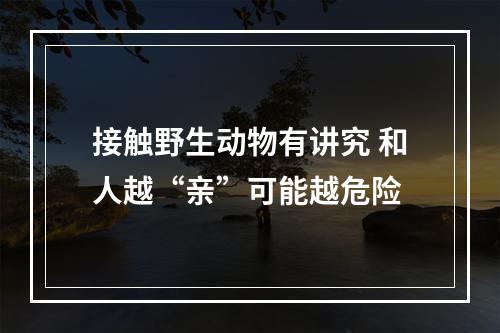 接触野生动物有讲究 和人越“亲”可能越危险