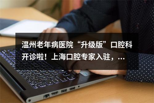 温州老年病医院“升级版”口腔科开诊啦！上海口腔专家入驻，吸引众多忠实粉丝追捧