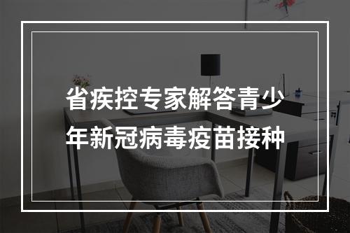 省疾控专家解答青少年新冠病毒疫苗接种