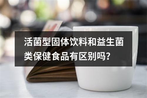 活菌型固体饮料和益生菌类保健食品有区别吗？