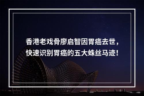 香港老戏骨廖启智因胃癌去世，快速识别胃癌的五大蛛丝马迹！