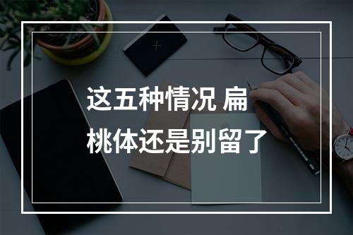 这五种情况 扁桃体还是别留了