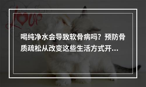 喝纯净水会导致软骨病吗？预防骨质疏松从改变这些生活方式开始