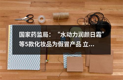 国家药监局：“水动力润颜日霜”等5款化妆品为假冒产品 立即停止销售