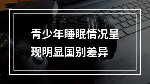 青少年睡眠情况呈现明显国别差异