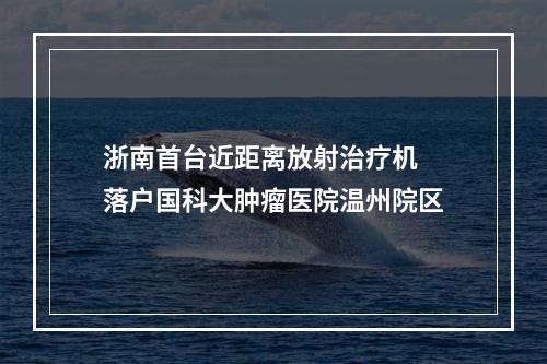 浙南首台近距离放射治疗机 落户国科大肿瘤医院温州院区