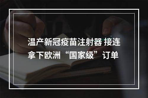 温产新冠疫苗注射器 接连拿下欧洲“国家级”订单